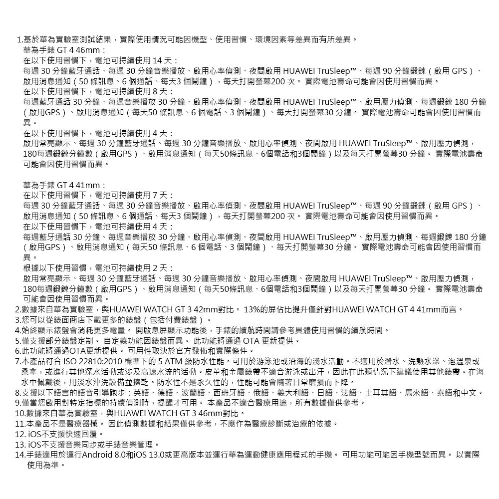 1.基於華為實驗室測試結果,實際使用情況可能機型使用習慣環境因素等差異而有所差異。華為手錶 GT 446mm在以下使用習慣下,電池可持續使用 14 天每週 30 分鐘藍牙通話每週30分鐘音樂播放啟用心率偵測夜間啟用 HUAWEI TruSleep™、每週90分鐘鍛鍊(啟用GPS )、啟用消息通知(50條訊息、6個通話、每天3個鬧鐘),每天打開螢幕200次。實際電池壽命可能會因使用習慣而異。在以下使用習慣下,電池可持續使用8天每週藍牙通話 30分鐘、每週音樂播放30分鐘、啟用心率偵測、夜間啟用 HUAWEI TruSleep™、啟用壓力偵測、每週鍛鍊 180 分鐘(啟用GPS)、啟用消息通知(每天50條訊息、6個電話、3個鬧鐘)、每天打開螢幕30分鐘。 實際電池壽命可能會因使用習慣而異。在以下使用習慣下,電池可持續使用4天:啟用常亮顯示、每週30分鐘藍牙通話、每週30分鐘音樂播放、啟用心率偵測、夜間啟用 HUAWEI TruSleep™、啟用壓力偵測,180每週鍛鍊分鐘數(啟用GPS)、啟用消息通知(每天50條訊息、6個電話和3個鬧鐘)以及每天打開螢幕30 分鐘。 實際電池壽命可能會因使用習慣而異。華為手錶 GT 441mm:在以下使用習慣下,電池可持續使用7天:每週 30 分鐘藍牙通話、每週 30 分鐘音樂播放、啟用心率偵測、夜間啟用 HUAWEI TruSleep™、每週90分鐘鍛鍊(啟用 GPS )、啟用消息通知(50條訊息、6個通話、每天3個鬧鐘),每天打開螢幕200次。實際電池壽命可能會因使用習慣而異。在以下使用習慣下,電池可持續使用4天:每週藍牙通話 30分鐘、每週音樂播放30分鐘、啟用心率偵測、夜間啟用 HUAWEI TruSleep™、啟用壓力偵測、每週鍛鍊180 分鐘(啟用GPS)、啟用消息通知(每天50條訊息、6個電話、3個鬧鐘)、每天打開螢幕30分鐘。 實際電池壽命可能會因使用習慣而異。根據以下使用習慣,電池可持續使用2天:啟用常亮顯示、每週30分鐘藍牙通話、每週30分鐘音樂播放、啟用心率偵測、夜間啟用 HUAWEI TruSleep™、啟用壓力偵測,180每週鍛鍊分鐘數(啟用GPS)、啟用消息通知(每天50條訊息、6個電話和3個鬧鐘)以及每天打開螢幕30分鐘。 實際電池壽命可能會因使用習慣而異。2.數據來自華為實驗室,與HUAWEI WATCH GT 3 42mm對比。13%的屏佔比提升僅針對HUAWEI WATCH GT 4 41mm而言。3.您可以從錶面商店下載更多的錶盤(包括付費錶盤 )。4.始終顯示錶盤會消耗更多電量。 開啟息屏顯示功能後,手錶的續航時間請參考具體使用習慣的續航時間。5.僅支援部分錶盤定制。 自定義功能因錶盤而異。 此功能將通過OTA 更新提供。6.此功能將通過OTA更新提供。 可用性取決於官方發佈和實際條件。7.本產品符合 ISO 22810:2010 標準下的 5 ATM 級防水性能。可用於游泳池或沿海的淺水活動。不適用於潛水、洗熱水澡、泡溫泉或桑拿,或進行其他深水活動或涉及高速水流的活動。皮革和金屬不適合游泳或出汗,因此在此類情況下建議使用其他錶帶。在海水中佩戴後,用淡水沖洗設備並擦乾。防水性不是永久性的,性能可能會隨著日常磨損而下降。8.支援以下語言的語音引導跑步:英語、德語、波蘭語、西班牙語、俄語、義大利語、日語、法語、土耳其語、馬來語、泰語和中文。9.僅當您啟用對特定指標的持續偵測時,提醒才可用。 本產品不適合醫療用途,所有數據僅供參考。10.數據來自華為實驗室,與HUAWEI WATCH GT 3 46mm對比。11.本產品不是醫療器械。 因此偵測數據和結果僅供參考,不應作為醫療診斷或治療的依據。12. 不支援快速回覆。13. iOS不支援音樂同步或手錶音樂管理。14.手錶適用於運行Android 8.0和iOS 13.0或更高版本並運行華為運動健康應用程式的手機。 可用功能可能因手機型號而異。 以實際使用為準。