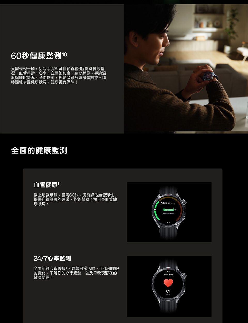 60秒健康監測 10只需輕輕一觸,抬起手腕即可輕鬆查看6個關鍵健康指標:血管年齡心率、血氧飽和度、身心狀態、手腕溫度與睡眠情況。全面監測,輕鬆追蹤各項身體數據。隨時隨地掌握健康狀況,健康更有保障!全面的健康監測血管健康1戴上這款手錶,僅需60秒,便能評估血管彈性,提供血管健康的建議,能夠幫助了解自身血管健康狀況。24/7心率監測全面記錄心率數據,隨著日常活動、工作和睡眠的變化,了解你的心率趨勢,並及早發現潛在的健康問題。 Normal  09:30Heart Rate89BPM