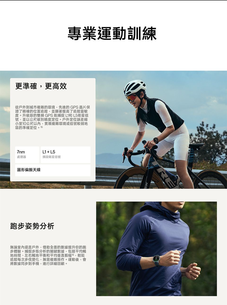 更準確更高效專業運動訓練從戶外到城市複雜的環境,先進的GPS 晶片保證了精確的位置追蹤,並顯著提高了追蹤靈敏度。升級版的雙頻 GPS能捕捉L1和L5衛星信號,並以公尺級別精度定位。戶外定位誤差小至10公尺以內,實現複雜環境或信號較弱地區的準確定位。157nmL1 + L5處理器頻段衛星信號圓形偏振天線跑步姿勢分析無論室內還是戶外,借助全面的數據提升你的跑步體驗。捕捉步態分析的關鍵數據,包括平均觸地時間、左右觸地平衡和平均垂直振幅,輕鬆追蹤每次步伐變化,無需複雜操作。運動後,會將數據同步到手機,進行詳細回顧。