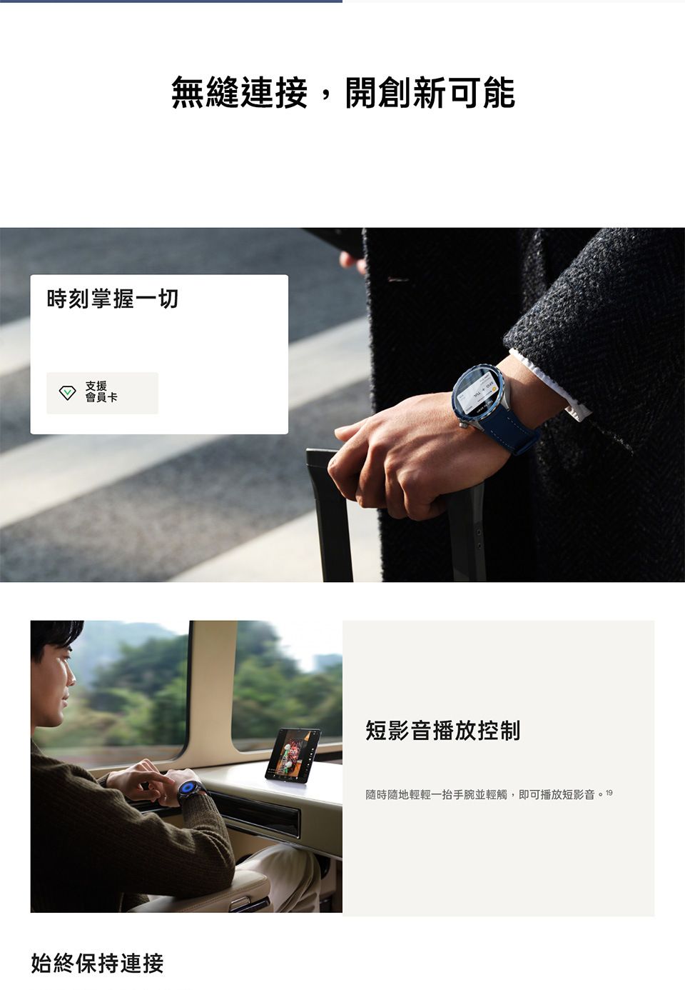 時刻掌握一切支援會員卡始終保持連接無縫連接,開創新可能短影音播放控制隨時隨地輕輕一抬手腕並輕觸,即可播放短影音。19