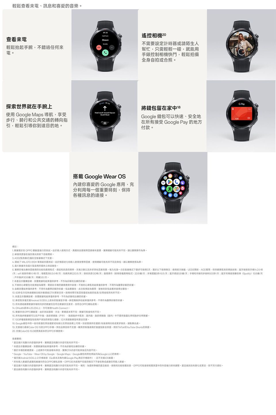 輕鬆查看喜愛音樂 遙控相查看來電ShawnMoble輕鬆抬起腕錯過來電探索世界就手腕 Google Maps 導航享受步騎行公共交通轉向指引輕鬆引導你達目地Head   搭載 Google Wear OS你喜愛 Google 分利每一個重要刻持種訊息不設定計時器陌生人幫忙只需輕輕一碰就能相機快門輕鬆拍攝身自拍照將錢留家Google 錢可以快速地受 Google Pay 地方付款備註. 在 實驗室的使用方式略差實際請以實際準在光 保充在全下 了 MILSTD  測試由使用素使用有所請以實際使用為準 晶片合晶片製造所提供測試報告 實際的電池使用的訊息的許多因素異力充滿一在下最多可使用使用情況使用盤UDDE的到/1小時/6.5小時/天次/天訊息條/天使用機程式20/天來電5秒/6次/天5分鐘/天手錶資料500秒/天連接音樂)15分鐘/天戶外0分鐘/天;3次/天本不的依 為需要在的應用用心律結果供不得作為的依據結果,不得作為醫學的依據此預設為當檢測到時 60秒全方位快递接支持用因各的批准/註冊過程而有所本醫療,結果僅供參考,不作為的依據12. 僅Android 9.0的。鼾症評估結果僅供參考,不得作為醫學診斷的依據。 健康的據完全符合安全要求,並符合OPPO。 O版本以上,Health Connect15. 據OPPO實驗室,由於測試方法版本。有所。16. 步可以在戶外,(戶外)監測跑()中不提供。17. 100包括添加的製化:12運動類型有。 Google包中的一些功能僅在以及某些上。查詢國家/功能或更多資訊,請點擊此處。9. 行Color OS 15的OPPO,不。而控制僅適用於,例如TikTokYouTube Shorts的。 支援ColorOS 或版本的OPPO使用。免费:圖片內容僅供參考,實際產品和内容有所不同。本產品非醫療、和結果僅供參考,不作為診斷和治療的依據。 手機的軟體更新,操作可能修改,實際OTA內容可能與指定內容不同。* Google、YouTube、Wear OS by Google、Google Maps、Google包和其他Google LLC的商標。* 僅支Android 9.0以上之手(Go版本及內建Google Play商店手機除外),且不支援裝置。* 所有數據的和維均符合OPPO政策在未經用戶同意的情况下或處理任何個人數據。*產品圖片和顯示內容僅供參考,實際產品和顯示内容可能有所不同。:為提供準確的產品資訊、和功能訊息,OPPO可能中的內容進行即時調整。產品資訊如有變化或更改,。* 產品颜色和顯示內容僅供參考,實際產品和顯示內容可能有所不同。