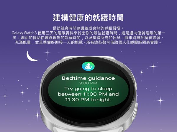 建構健康的借助時間建議養成良好的睡眠習慣。Galaxy Watch8 使用三天的睡眠資料來找出你的最佳就寢時間,這是邁向優質睡眠的第一步。聰明的協助你實踐理想的就寢時間,以及獲得所需的休息。醒來時感到精神煥發充滿能量,並且準備好迎接一天的挑戰-所有這些都可借助個人化睡眠時間表實踐。Bedtime guidance9:00 PMTry going to sleepbetween 11:00 PM and11:30 PM tonight.
