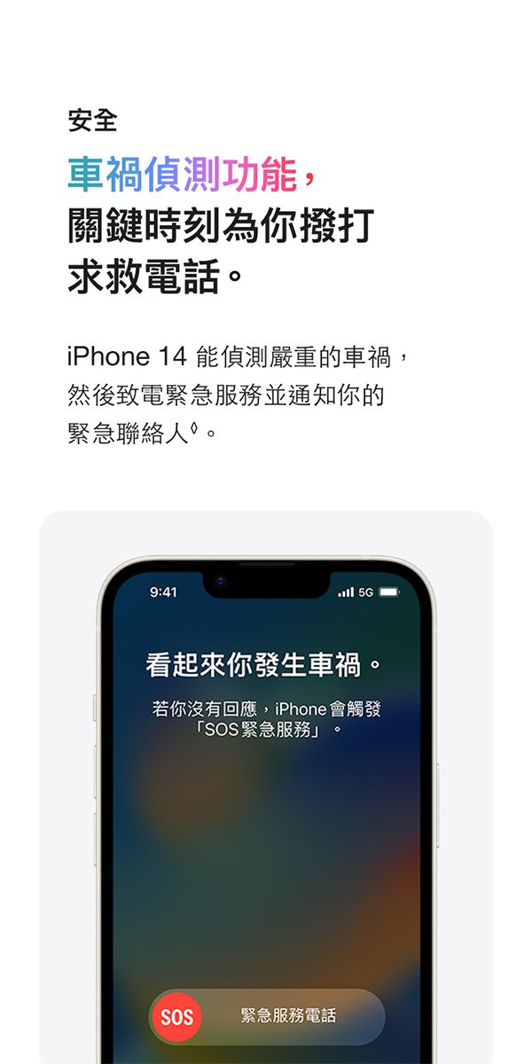 安全車禍偵測功能,關鍵時刻為你撥打求救電話iPhone 14 能偵測嚴重的車禍,然後致電緊急服務並通知你的緊急聯絡人。9:41 看起來你發生車禍。若你沒有回應,iPhone會觸發「SOS緊急服務。SOS緊急服務電話