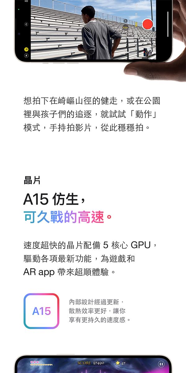 想拍下在崎嶇山徑的健走,或在公園裡與孩子們的追逐,就試試「動作」模式,手持拍影片,從此穩穩拍。晶片A15 仿生,可久戰的高速。速度超快的晶片配備5核心 GPU,驅動各項最新功能,為遊戲和AR app 帶來超順體驗。內部設計經過更新,A15散熱效率更好,讓你享有更持久的速度感。SCORE 97490