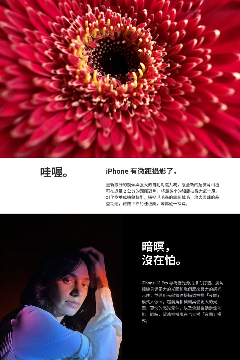 哇喔iPhone 有微距攝影了。重新設計的鏡頭與強大的自動對焦系統讓全新的超廣角相機可在近至2公分的距離對焦,將最微小的細節拍得大氣十足。幻化樹葉成抽象藝術,捕捉毛毛蟲的纖細絨毛,放大露珠的晶瑩剔透,微觀世界的種種美,等你逐一探尋。暝,沒在怕。iPhone 13 Pro 為低光源拍攝而打造。廣角相機具備更大的光圈和我們歷來最大的感光元件,並運用光學雷達掃描儀拍攝「夜間」模式人像照。超廣角相機則具備更大的光圈、更快的感光元件,以及全新自動對焦功能。同時,望遠相機現在也支援「夜間」模式。