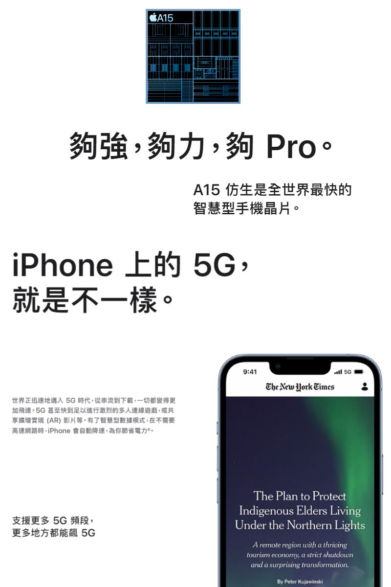 A15夠強,夠力,夠 Pro。A15 仿生是全世界最快的智慧型手機晶片。iPhone 上的 5G,就是不一樣。世界正迅速地邁入5G時代,從串流到下載,一切都變得更加飛速。5G 甚至快到足以進行激烈的多人連線遊戲,或共實境(AR) 影片等。有了智慧型數據模式,在不需要高速網路時,iPhone 會自動降速,為你節省電力。9:41 New  Times 5G 支援更多 5G頻段,更多地方都能飆 5GThe Plan to ProtectIndigenous Elders LivingUnder the Northern LightsA remote region with a thrivingtourism economy, a strict shutdownand a surprising transformationBy Peter Kujawinski