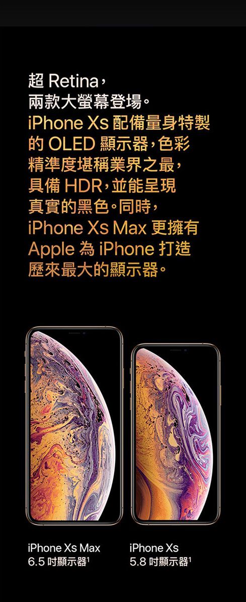 超 Retina,兩款大螢幕登場。iPhone  配備量身特製 OLED 顯示器,色彩精準度堪稱業界之最,具備 HDR,並能呈現真實的黑色。同時,iPhone  Max 更擁有Apple 為iPhone 打造歷來最大的顯示器。iPhone Xs Max6.5 吋顯示器iPhone Xs5.8 吋顯示器