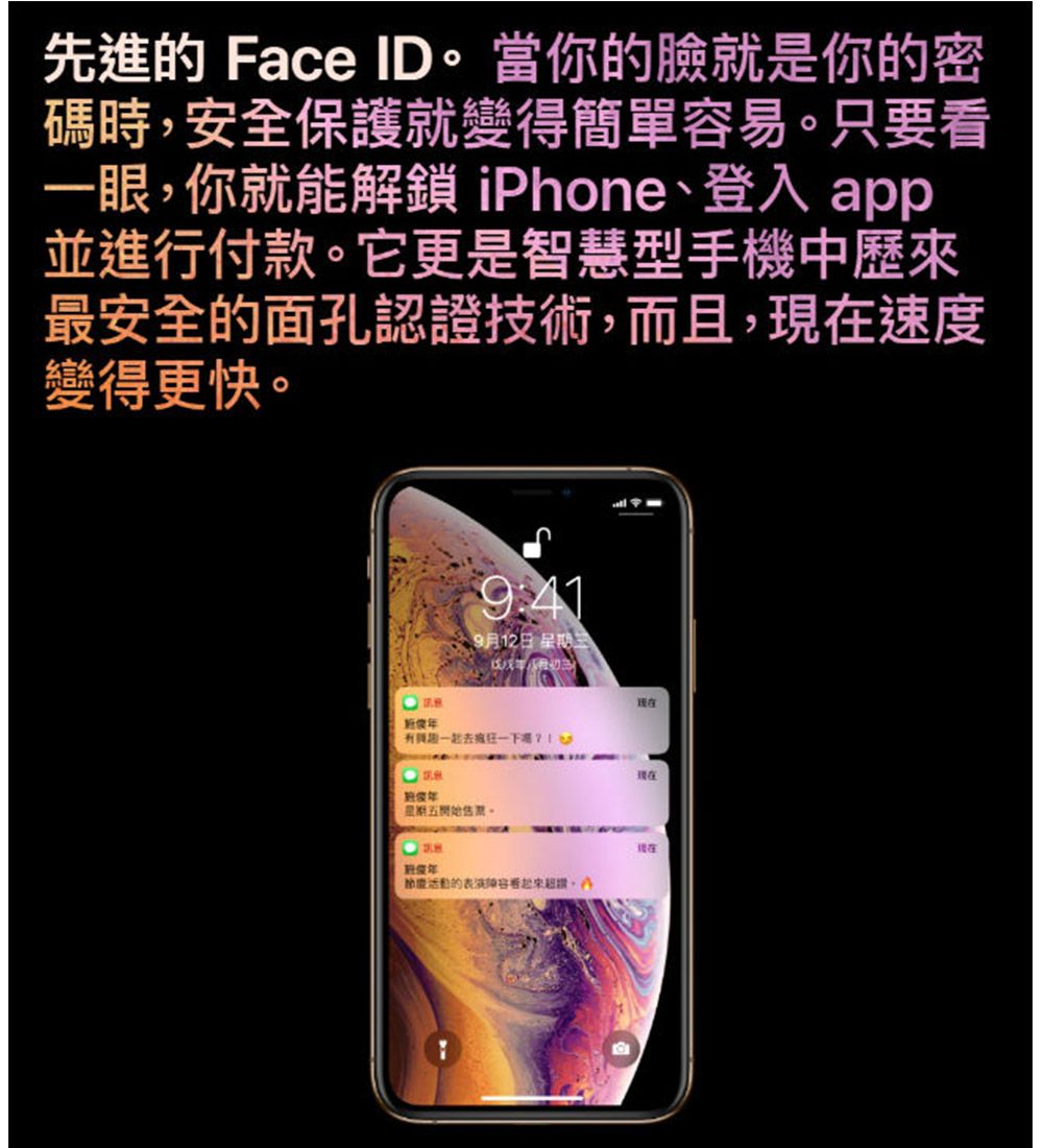 先進的 Face ID當你的臉就是你的密碼時安全保護就變得簡單易。只要看一眼,你就能解鎖 iPhone登入 app並進行付款。它更是智慧型手機中歷來最安全的面孔認證技術,而且,速度變得更快。9:419月12日 星三期去星期五。節慶活動的容,現在