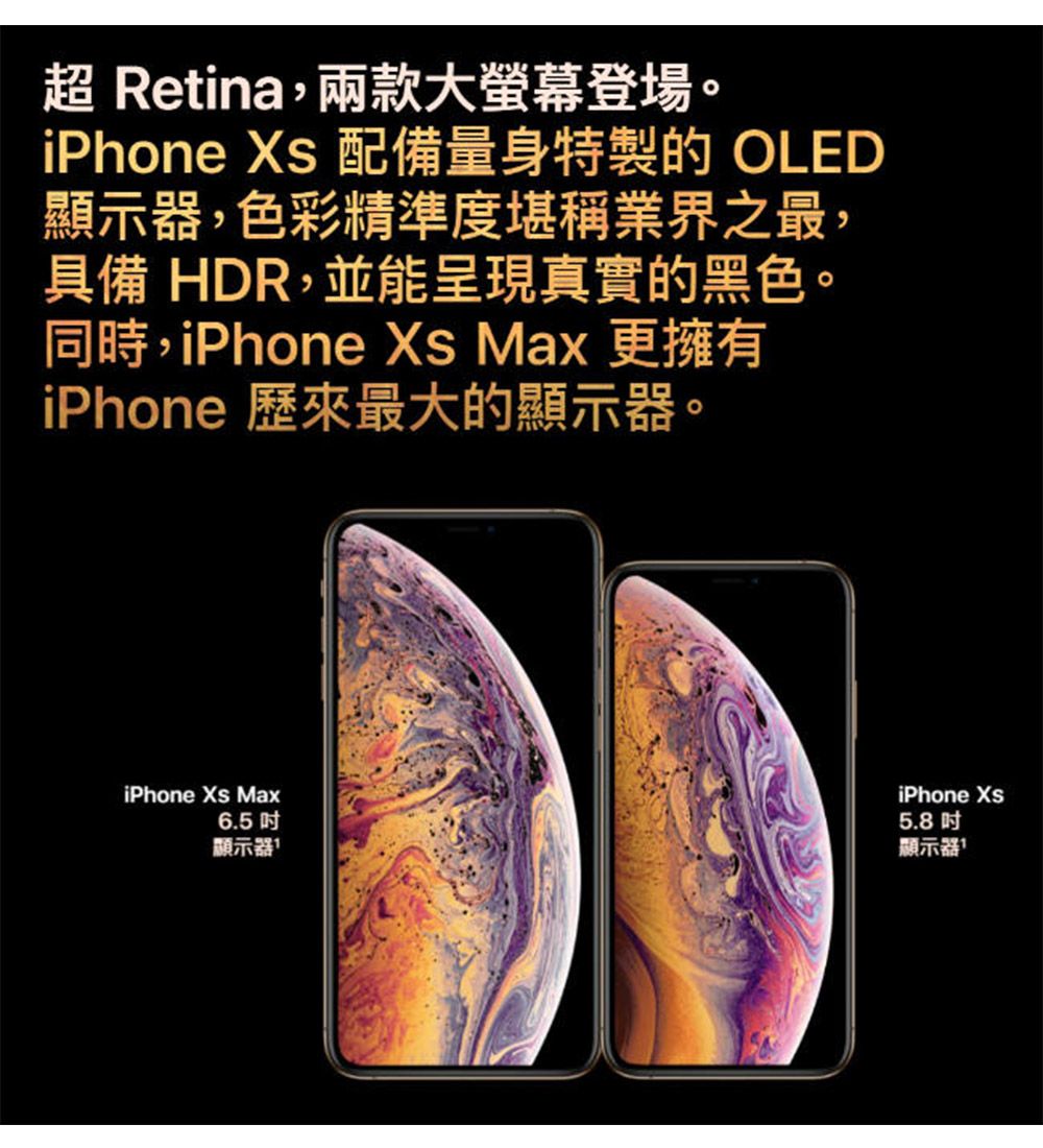 Retina,兩款大螢幕登場。iPhone  配備量身特製的OLED顯示器,色彩精準度堪稱業界之最,具備 HDR,並能呈現真實的黑色。同時,iPhone  Max 更擁有iPhone 歷來最大的顯示器。iPhone Xs Max6.5 顯示器iPhone Xs5.8顯示器1