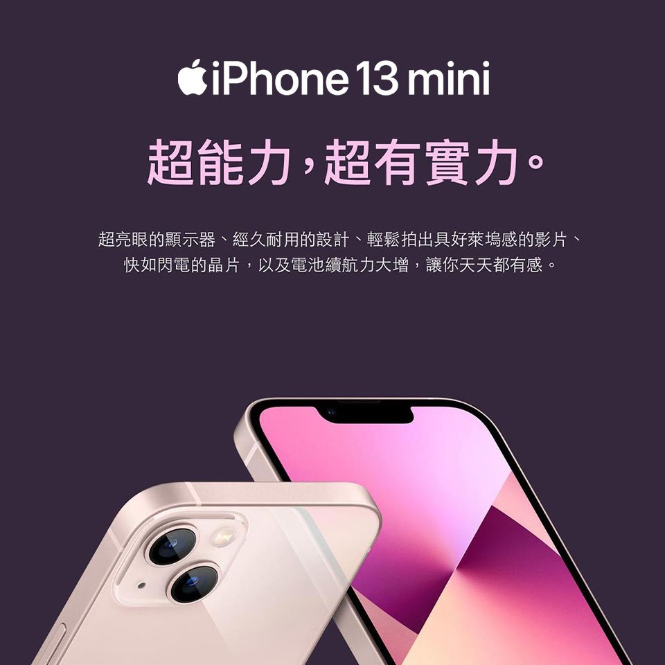 iPhone 13 mini超能力,超有實力。超亮眼的顯示器、經久耐用的設計、輕鬆拍出具好萊塢感的影片、快如閃電的晶片,以及電池續航力大增,讓你天天都有感。