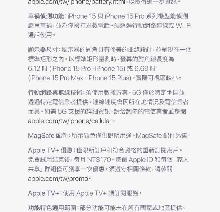 apple.com/tw/iphone/battery.html,以取得進一步資訊。車禍偵測功能:iPhone 15 與iPhone 15 Pro 系列機型能偵測嚴重車禍,並為你撥打求救電話。須透過行動網路或 Wi-Fi通話使用。顯示器尺寸:顯示器的圓角具有優美的曲線設計,並呈現在一個標準矩形之內。以標準矩形量測時,螢幕的對角線長度為6.12  (iPhone 15 ProiPhone 15)或6.69(iPhone 15 Pro Max、iPhone 15 Plus)。實際可視區較小。行動網路與無線技術:須使用數據方案。5G僅於特定地區並透過特定電信業者提供。連線速度會因所在地情況及電信業者而異。如需 5G 支援的詳細資訊,請洽詢你的電信業者並參閱apple.com/tw/iphone/cellular。MagSafe 配件:所示顏色僅供說明用途。MagSafe 配件另售。Apple TV+優惠:僅限新訂戶和符合資格的重新訂閱用戶。免費試用結束後,每月NT$170。每個Apple ID和每個「家人共享群組僅可獲享一次優惠。須遵守相關條款,請參閱apple.com/tw/promo。Apple TV+:使用Apple TV+須訂閱服務。功能特色適用範圍:部分功能可能未在所有國家或地區提供。