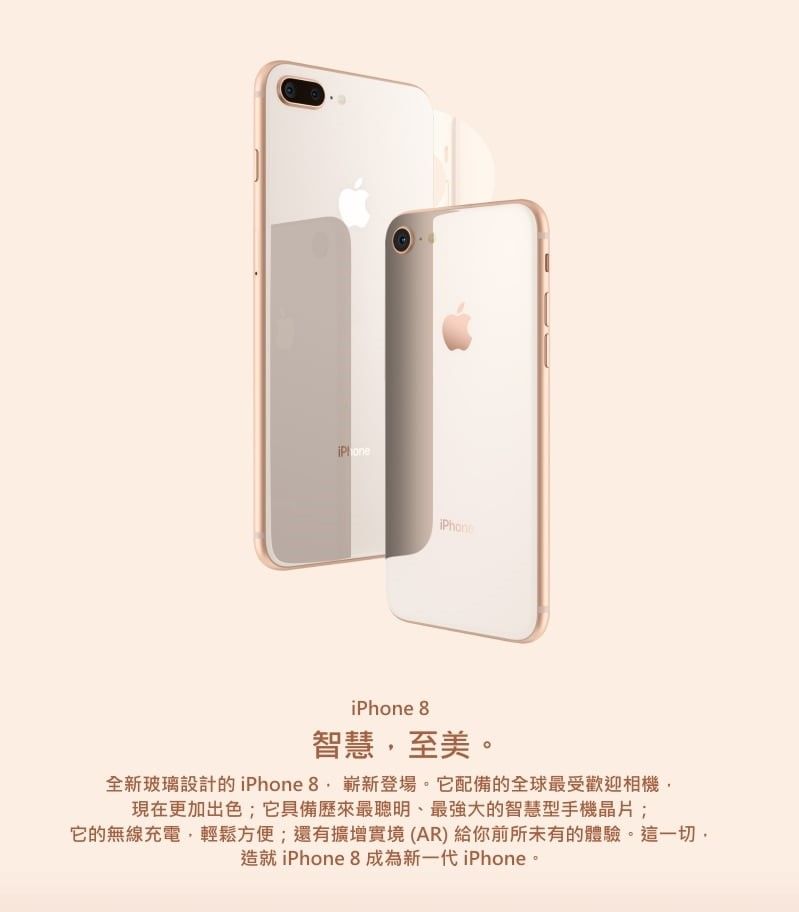 iPhone 8智慧至美。全新玻璃設計的iPhone 8嶄新登場。它配備的全球最受歡迎相機,現在更加出色;它具備歷來最聰明、最強大的智慧型手機晶片;它的無線充電,輕鬆方便;還有實境(AR)給你前所未有的體驗。這一切,造就 iPhone 8成為新一代iPhone。