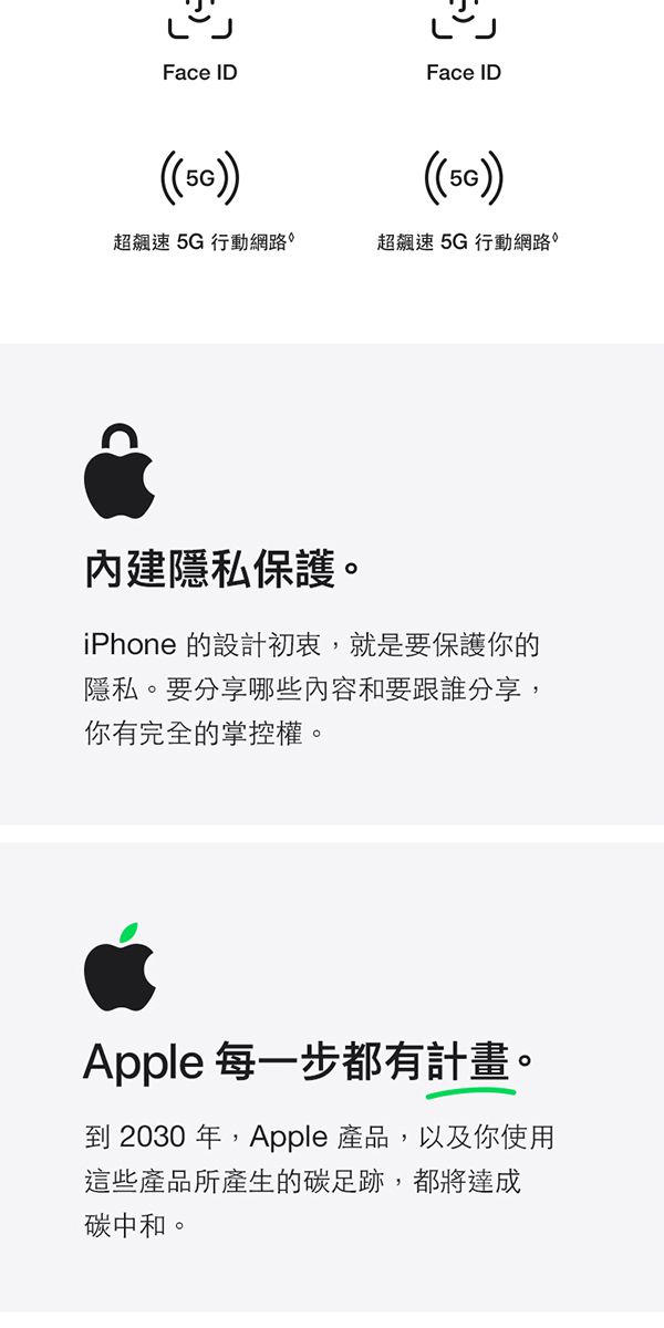 Face IDFace ID()超飆速5G行動網路超飆速5G行動網路內建隱私保護。iPhone 的設計初衷,就是要保護你的隱私。要分享哪些內容和要跟誰分享,你有完全的掌控權。Apple 每一步都有計畫。到 2030年,Apple 產品,以及你使用這些產品所產生的碳足跡,都將達成碳中和。