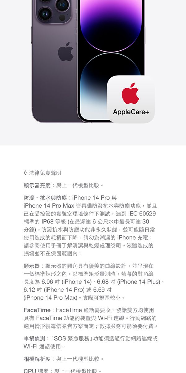 AppleCare+法律免責聲明顯示器亮度與一代機型比較。防、抗水與防塵:iPhone 14 Pro 與iPhone 14 Pro Max 皆具備防潑水與防塵功能,並且在受控管實驗室環境條件下試,達到IEC 60529標準的IP68等級在最深達6公尺水中最長可達30分鐘)。防潑抗水與防塵功能非永久狀態,並可能隨日常使用造成的耗損而下降。請勿為潮濕的 iPhone 充電;請參閱使用手冊了解清潔與乾燥處理說明。液體造成的損壞並不在保固範圍。顯示器:顯示器的圓角具有優美的曲線設計,並呈現在一個標準矩形內。以標準矩形量測時,的對角線長度為6.06  (iPhone 14)、6.68(iPhone 14 Plus)、6.12  (iPhone 14 Pro)或6.69 (iPhone 14 Pro Max)。實際可視區較小。FaceTime : FaceTime 通話需要收、發話雙方均使用具有 FaceTime 功能的裝置與Wi-Fi 連線。行動網路的適用情形視電信業者方案而定;數據服務可能須要付費。車禍偵測:SOS緊急服務功能須透過行動網路連線或Wi-Fi通話使用。相機解析度:與上一代機型比較。CPU 速度:與上一代機型比較。