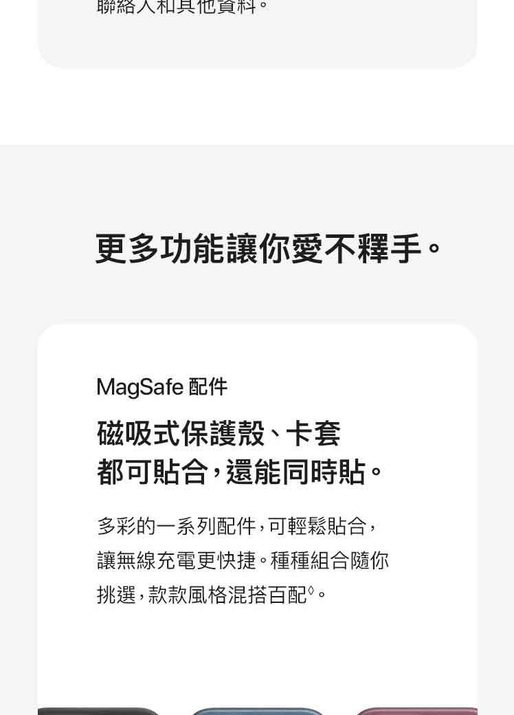 聯絡資料。更多功能讓你愛不釋手。MagSafe 配件磁吸式保護殼、卡套都可貼合,還能同時貼。多彩的一系列配件,可輕鬆貼合,讓無線充電更快捷。種種組合隨你挑選,款款風格混搭百配。