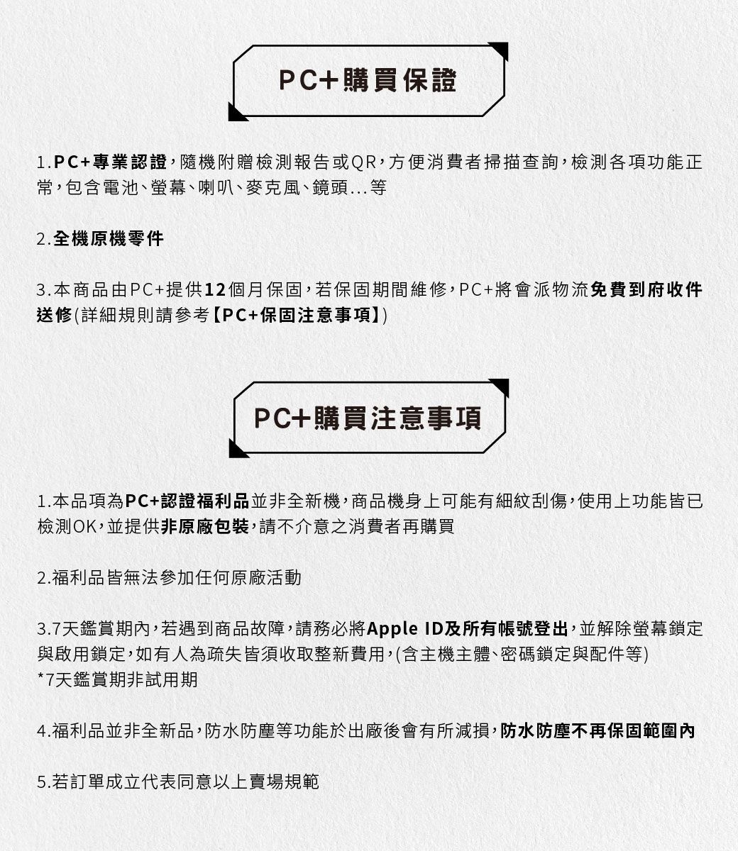 PC+購買保證1.PC+專業認證,隨機附贈檢測報告或QR,方便消費者掃描查詢,檢測各項功能正常,包含電池、螢幕、喇叭、麥克風、鏡頭...等2.全機原機零件3.本商品由PC+提供12個月保固,若保固期間維修,PC+將會派物流免費到府收件送修(詳細規則請參考【PC+保固注意事項PC+購買注意事項1.本品項為PC+認證福利品並非全新機,商品機身上可能有細紋刮傷,使用上功能皆已檢測OK,並提供非原廠包裝,請不介意之消費者再購買2.福利品皆無法參加任何原廠活動3.7天鑑賞期內,若遇到商品故障,請務必將Apple ID及所有帳號登出,並解除螢幕鎖定與啟用鎖定,如有人為疏失皆須收取整新費用,(含主機主體、密碼鎖定與配件等)*7天鑑賞期非試用期4.福利品並非全新品,防水防塵等功能於出廠後會有所減損,防水防塵不再保固範圍內5.若訂單成立代表同意以上賣場規範