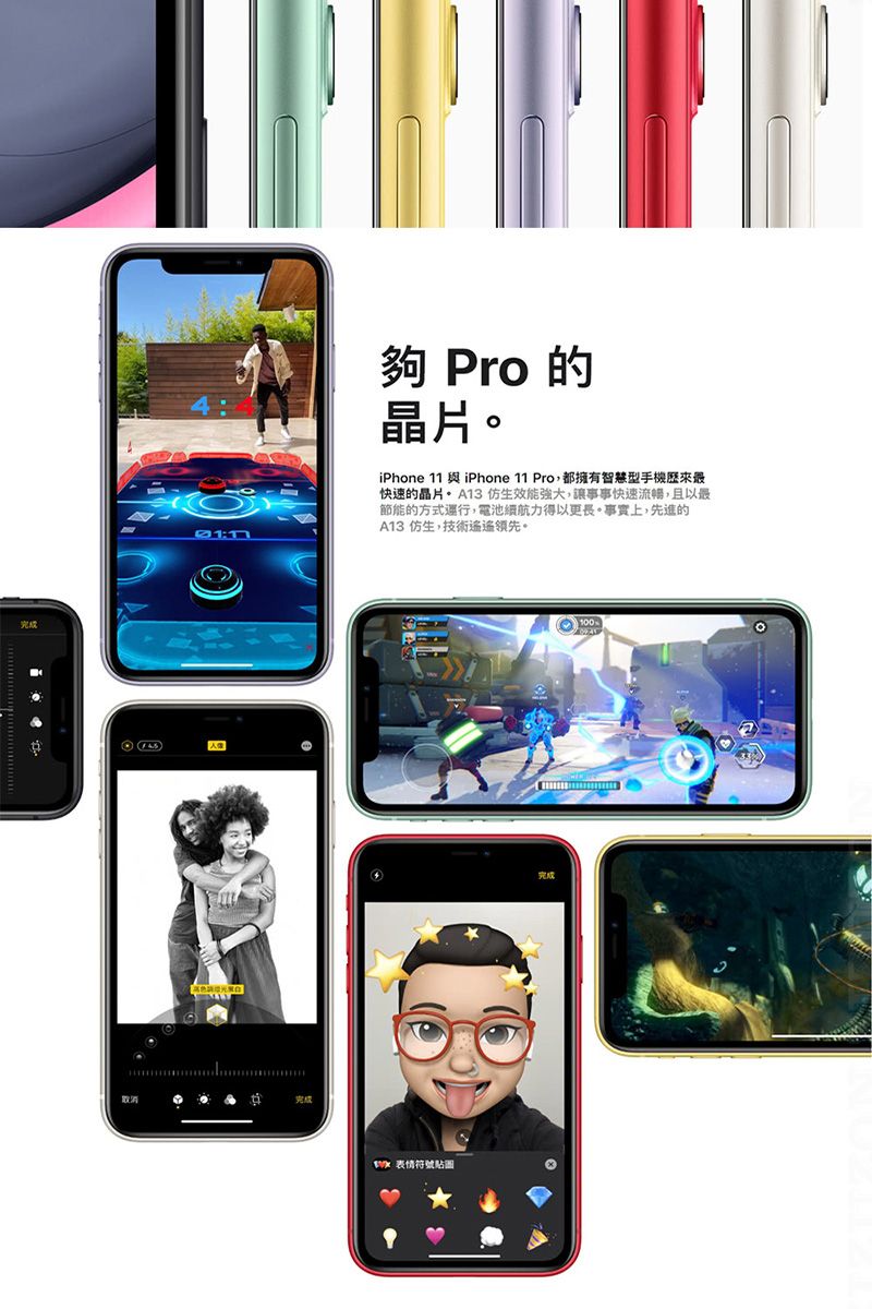 Pro 的晶片。iPhone 11  iPhone 11 Pro都擁有智慧型手機歷來最快速的晶片 仿生效能強大,讓事事快速流暢,且以最節能的方式運行,電池續航力得以更長。事實上,先進的A13 仿生,技術遙遙領先。完成 表情符號貼圖完成100