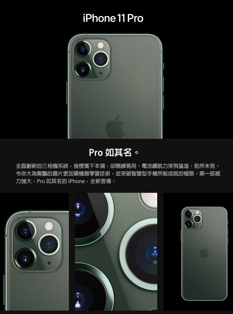 iPhone 11 ProPro 如其名。全面創新的三相機系統身懷萬千本領卻簡練易用。電池續航力突飛猛進,前所未見。令你大為驚豔的晶片更加碼機器學習技術,並突破智慧型手機所能成就的極限。第一部威力強大,Pro如其名的iPhone,全新登場。