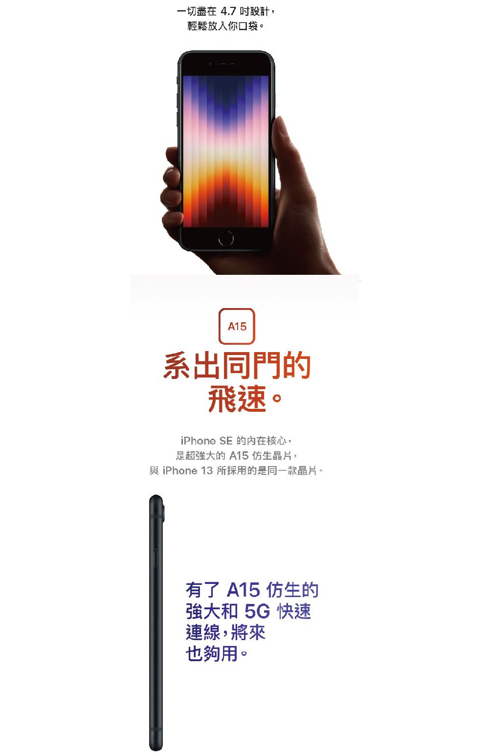 一切盡在 4.7 吋設計,輕鬆放入你口袋。A15系出同門的飛速。iPhone SE 的核心,是超強大的 A15 仿生晶片, iPhone 13所採用的是同一款晶片。有了 A15 仿生的強大和 5G 快速連線,將來也夠用。