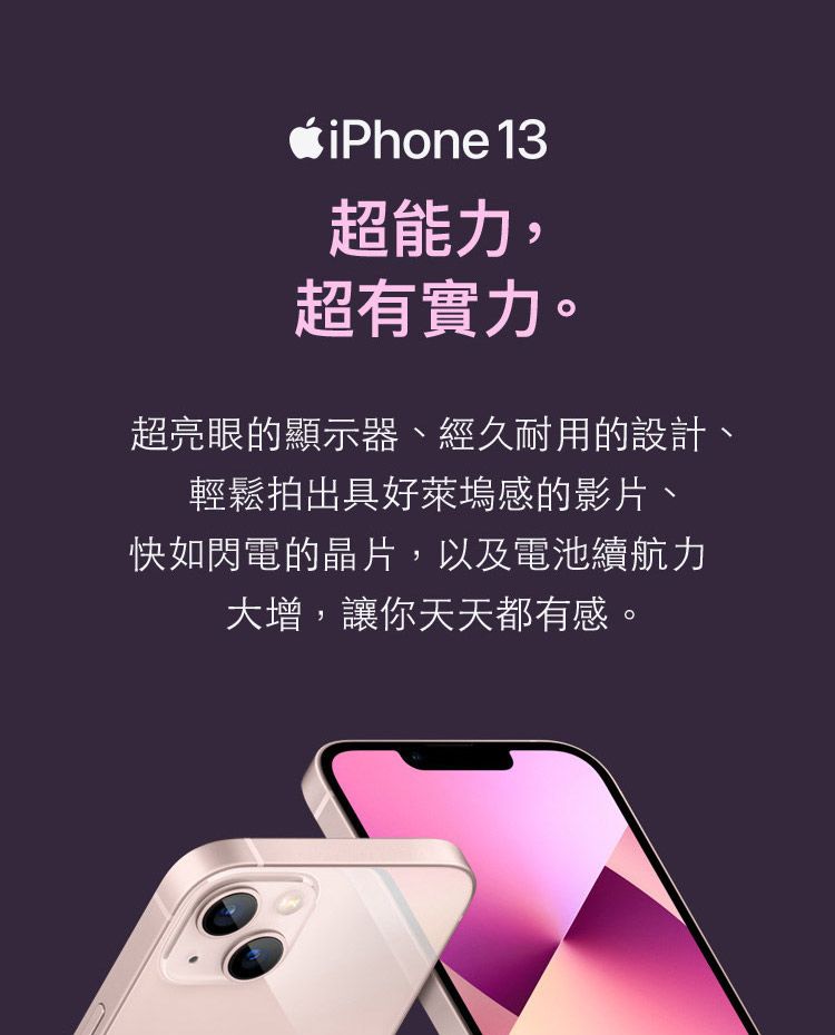 iPhone 13超能力,超有實力。超亮眼的顯示器、經久耐用的設計、輕鬆拍出具好萊塢感的影片、快如閃電的晶片,以及電池續航力大增,讓你天天都有感。