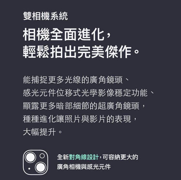 雙相機系統相機全面進化,輕鬆拍出完美傑作。能捕捉更多光線的廣角鏡頭、感光元件位移式光學影像穩定功能、顯露更多暗部細節的超廣角鏡頭,種種進化讓照片與影片的表現,大幅提升。全新對角線設計,可容納更大的廣角相機與感光元件