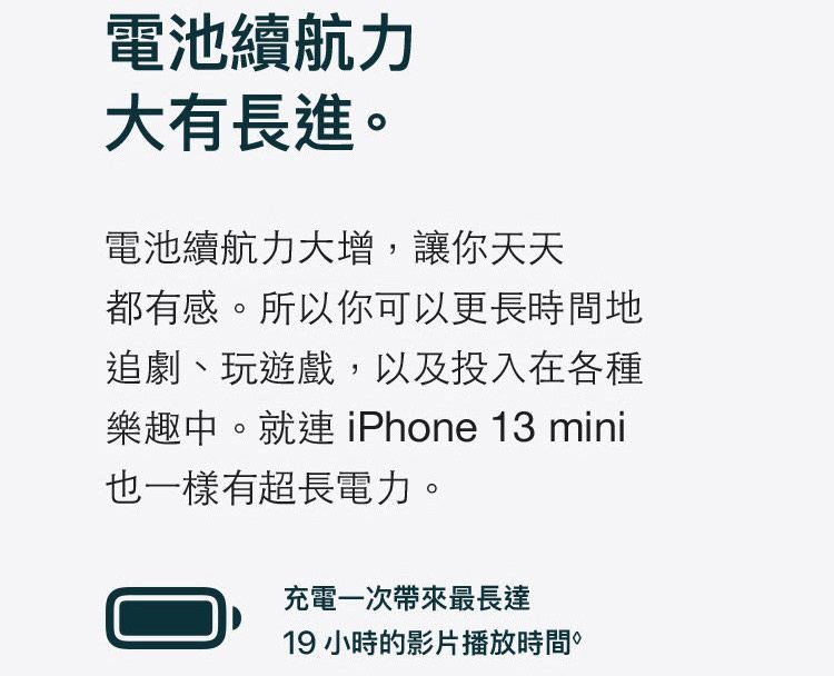 電池續航力大有長進電池續航力大增,讓你天天都有感。所以你可以更長時間地追劇、玩遊戲,以及投入在各種樂趣中。就連 iPhone 13 mini也一樣有超長電力。充電一次帶來最長達19 小時的影片播放時間。