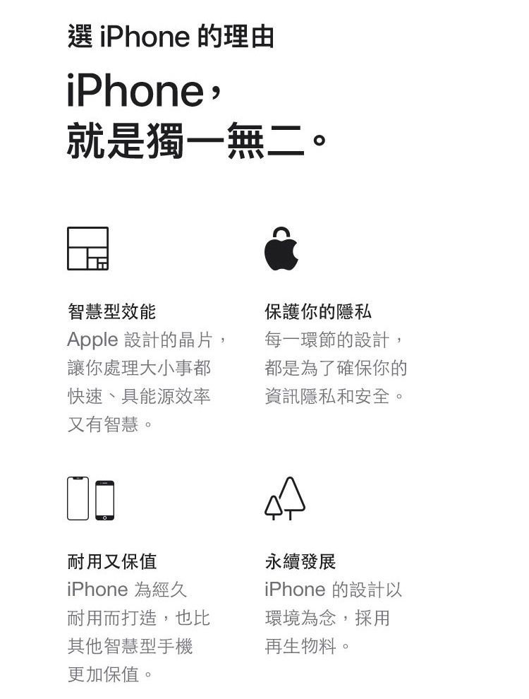 選 iPhone 的理由iPhone,就是獨一無二。智慧型效能保護你的隱私Apple 設計的晶片,讓你處理大小事都快速、具能源效率又有智慧。每一環節的設計,都是為了確保你的資訊隱私和安全。耐用又保值iPhone 為經久耐用而打造,也比其他智慧型手機更加保值。永續發展iPhone 的設計以環境為念,採用再生物料。