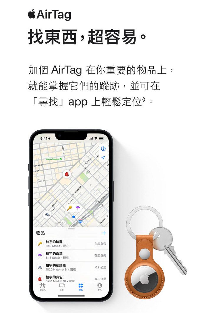 AirTag找東西超容易。加個 AirTag 在你重要的上就能掌握它們的蹤跡,並可在「尋找app上輕鬆定位。9:GEARY     SOMA物品的鑰匙HOWARD ST ST在您身旁 6th 柏宇的雨傘在您身旁48 6th 柏宇的腳踏車0.2 公里1820 Natoma ,柏宇的背包5251 Market St,0.3 公里8物品