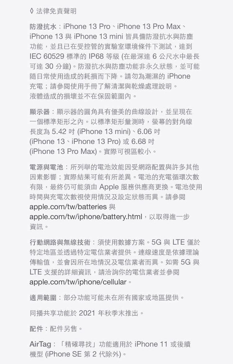 法律免責聲明防抗水:iPhone 13 Pro、iPhone 13 Pro Max、iPhone 13 與 iPhone 13 mini 皆具備防抗水與防塵功能,並且已在受控管的實驗室環境條件下測試,達到IEC 60529 標準的IP68等級(在最深達6公尺水中最長可達 30 分鐘)防潑抗水與防塵功能非永久狀態,並可能隨日常使用造成的耗損而下降。請勿為潮濕的iPhone充電;請參閱使用手冊了解清潔與乾燥處理說明。液體造成的損壞並不在保固範圍內。顯示器:顯示器的圓角具有優美的曲線設計,並呈現在一個標準矩形之內。以標準矩形量測時,的對角線長度為5.42  (iPhone 13 mini)、6.06 (iPhone 13、iPhone 13 Pro)或6.68(iPhone 13 Pro Max)。實際可視區較小。電源與電池:所列舉的電池效能因受網路配置與許多其他因素影響;實際結果可能有所差異。電池的充電循環次數有限,最終仍可能須由 Apple 服務供應商更換。電池使用時間與充電次數視使用情況及設定狀態而異。請參閱apple.com/tw/batteriesapple.com/tw/iphone/battery.html,以取得進一步資訊。行動網路與無線技術:須使用數據方案。5G與LTE 僅於特定地區並透過特定電信業者提供。連線速度是依據理論傳輸值,並會因所在地情況及電信業者而異。如需 5G 與LTE 支援的詳細資訊,請洽詢你的電信業者並參閱apple.com/tw/iphone/cellular。適用範圍:部分功能可能未在所有國家或地區提供。同播共享功能於2021年秋季末推出。配件:配件另售。。AirTag:「精確尋找」功能適用於 iPhone 11 或後續機型 (iPhone SE第2代除外)。