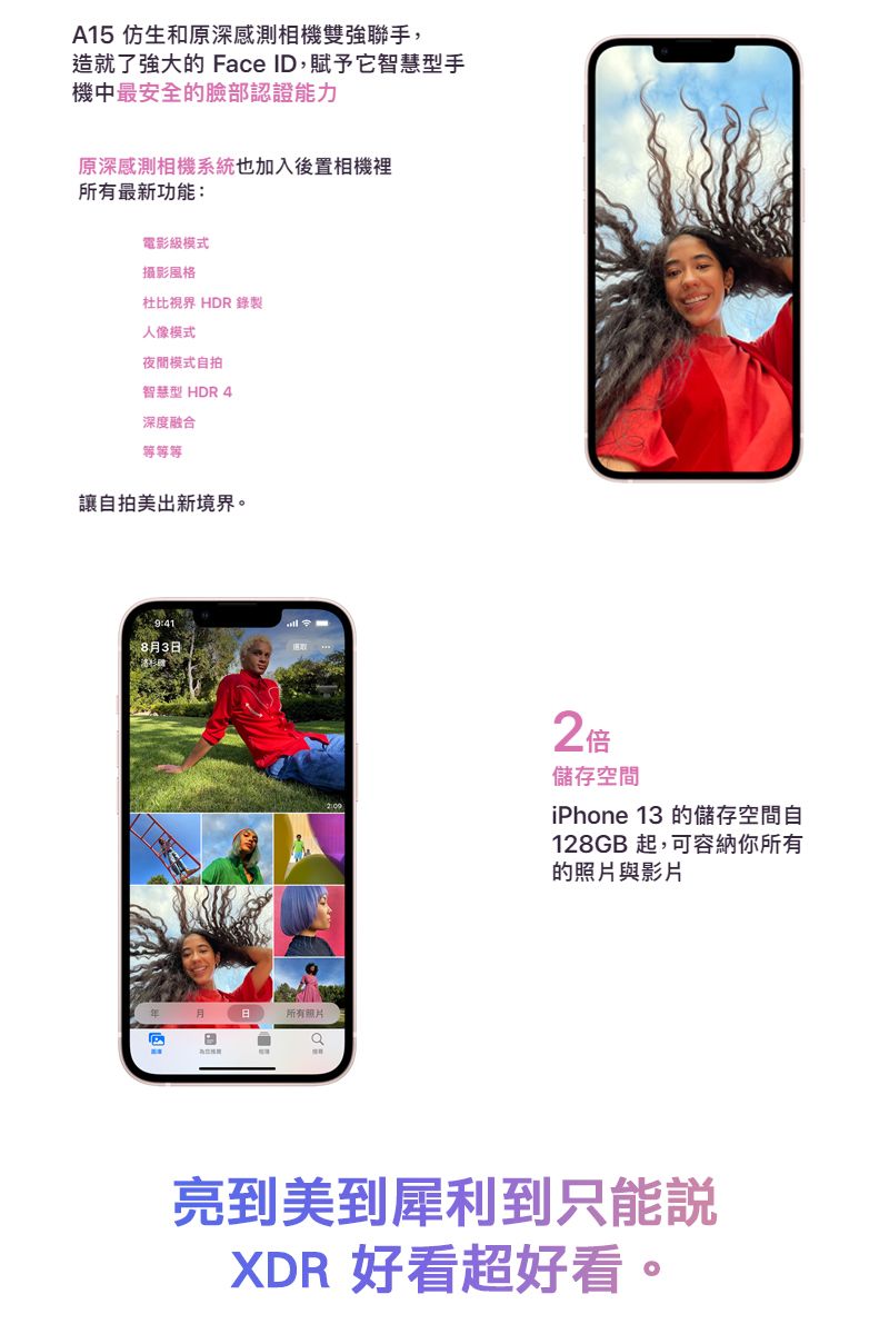 A15 仿生和原深感測相機雙強聯手,造就了強大的 Face ID,賦予它智慧型手機中最安全的臉部認證能力原深感測相機系統也加入後置相機裡所有最新功能:電影級模式攝影風格杜比視界 HDR 錄製人像模式夜間模式自拍智慧型 HDR 4深度融合等等等讓自拍美出新境界。8月3日所有照片2倍儲存空間iPhone 13 的儲存空間自128GB 起,可容納你所有的照片與影片亮到美到犀利到只能說XDR 好看超好看。