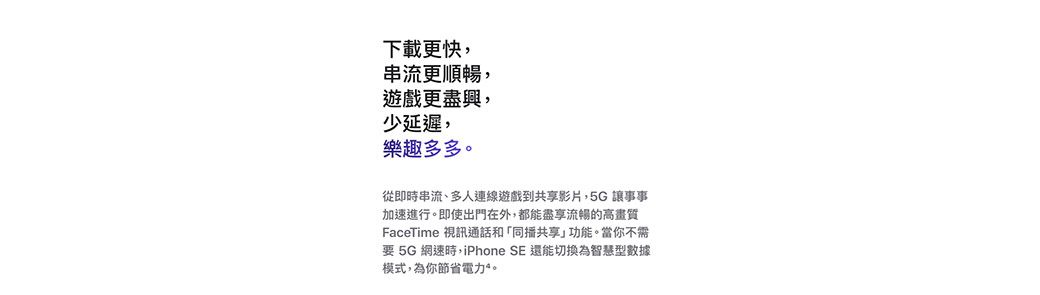 下載更快串流更順暢遊戲更盡興,少延遲,樂趣多多從即時串流、多人連線遊戲到共享影片,5G讓事事加速進行。即使出門在外,都能盡享流暢的高畫質FaceTime 視訊通話和「同播共享」功能。當你不需要 5G 網速時,iPhone SE 還能切換為智慧型數據模式,為你節省電力。