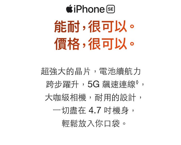 iPhone SE]能耐,很可以。價格,很可以。超強大的晶片,電池續航力跨步躍升,5G 飆速連線,大咖級相機,耐用的設計,一切盡在 4.7 吋機身,輕鬆放入你口袋。