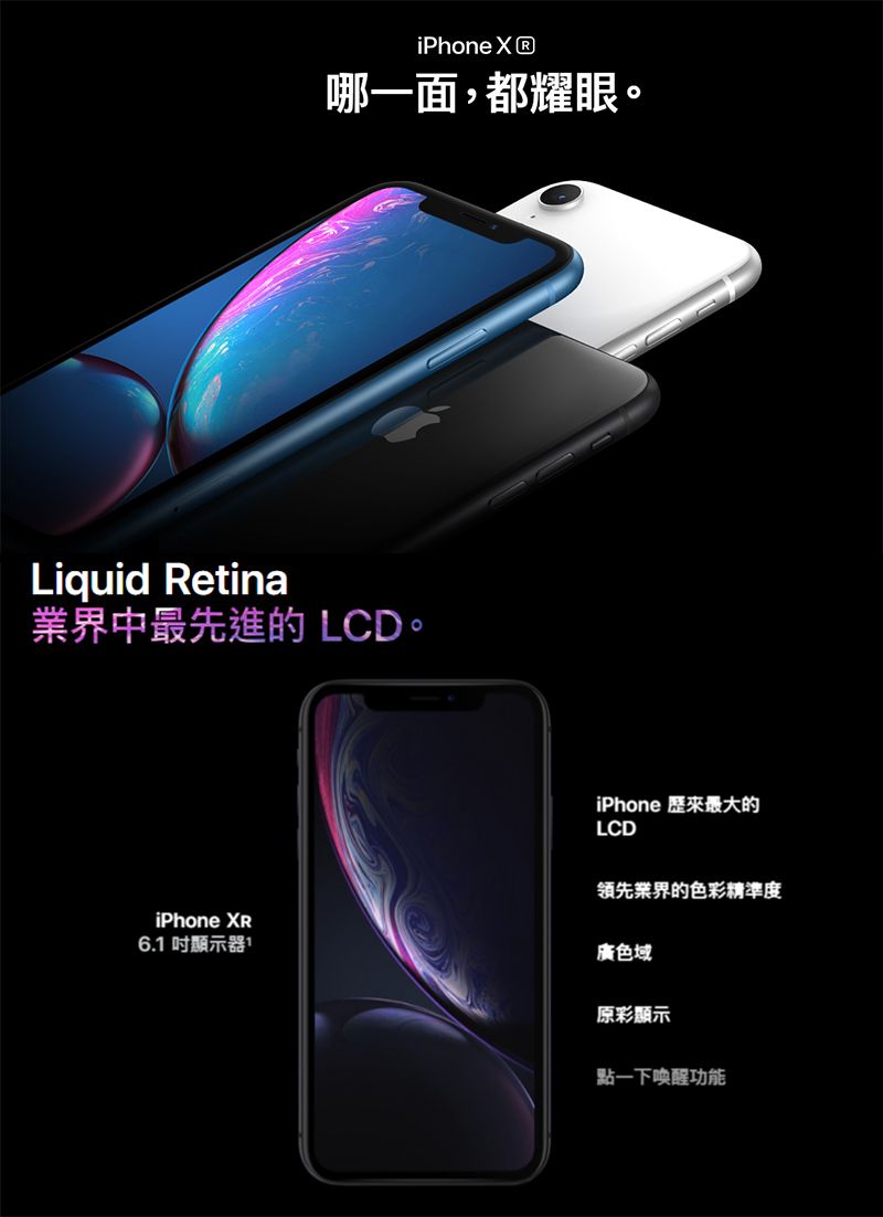 iPhone  哪一面,都耀眼。Liquid Retina業界中最先進的 LCD。iPhone 歷來最大的LCDiPhone XR6. 顯示器1領先業界的色彩精準度廣色域原彩顯示點一下喚醒功能