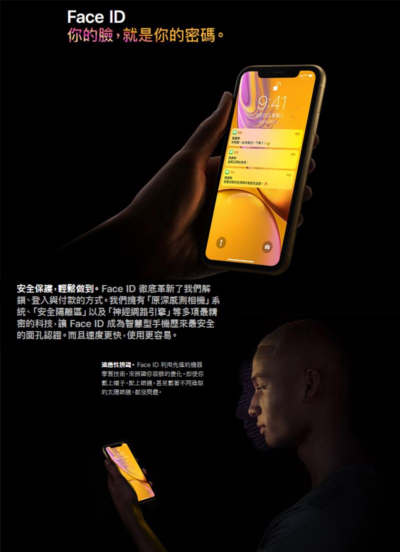 Face ID你的臉,就是你的密碼安全保護,輕鬆做到。Face ID 徹底革新了我們解鎖、登入與付款的方式。我們擁有「原深感測相機統、「安全隔離區」以及「神經網路引擎」等多項最精密的科技, Face ID成為智慧型手機歷來最安全的面孔認證。而且速度更快,使用更容易。適應性辨識。Face ID 利用先進的機器學習技術,來辨識你容貌的變化。即使你帽子,配上眼鏡,甚至不同造型的太陽眼鏡,都沒問題。:419