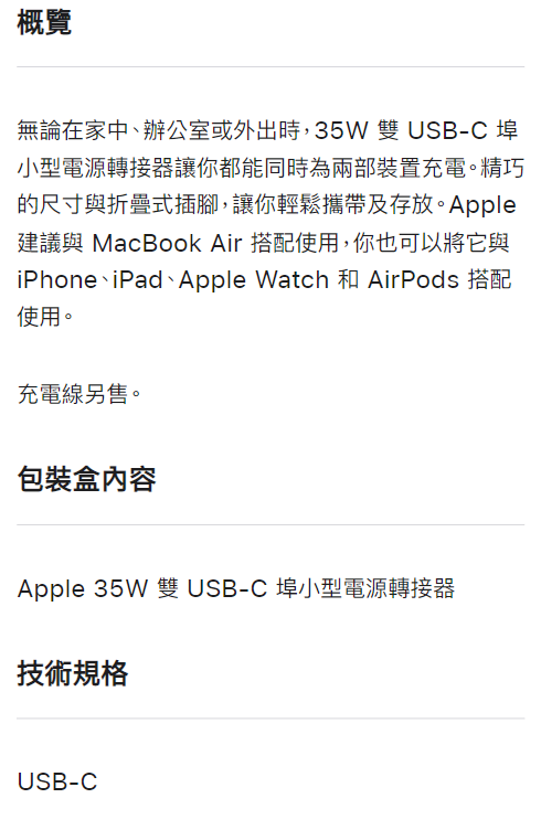 概覽無論在家中、辦公室或外出時,35W雙USB-C 埠小型電源轉接器讓你都能同時為兩部裝置充電。精巧的尺寸與折疊式插腳,讓你輕鬆攜帶及存放。Apple建議與 MacBook Air 搭配使用,你也可以將它與iPhone iPad Apple Watch 使用。充電線另售。包裝盒內容Apple 35W 雙USB-C埠小型電源轉接器技術規格USB-C