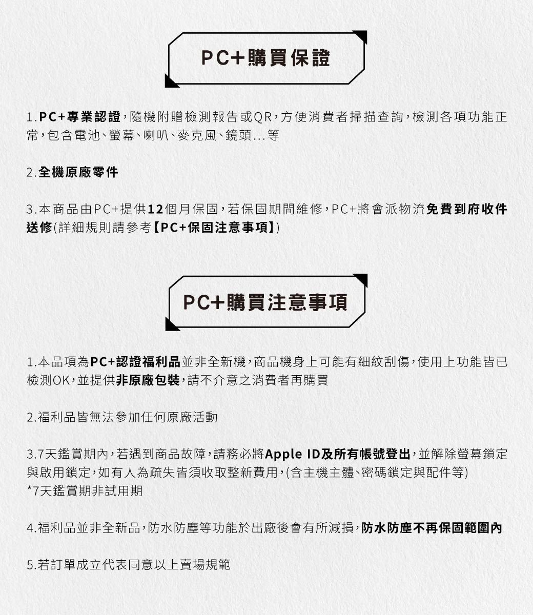 PC+購買保證1.PC+專業認證,隨機附贈檢測報告或QR,方便消費者掃描查詢,檢測各項功能正常,包含電池、螢幕、喇叭、麥克風、鏡頭...等2.全機原廠零件3.本商品由PC+提供12個月保固,若保固期間維修,PC+將會派物流免費到府收件送修(詳細規則請參考PC+保固注意事項PC+購買注意事項1. 本品項為PC+認證福利品並非全新機,商品機身上可能有細紋刮傷,使用上功能皆已檢測OK,並提供非原廠包裝,請不介意之消費者再購買2.福利品皆無法參加任何原廠活動3.7天鑑賞期內,若遇到商品故障,請務必將Apple ID及所有帳號登出,並解除螢幕鎖定與啟用鎖定,如有人為疏失皆須收取整新費用,(含主機主體、密碼鎖定與配件等)*7天鑑賞期非試用期4.福利品並非全新品,防水防塵等功能於出廠後會有所減損,防水防塵不再保固範圍內5.若訂單成立代表同意以上賣場規範