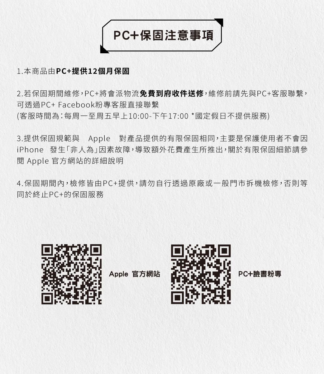 PC+保固注意事項1.本商品由PC+提供12個月保固2. 若保固期間維修,PC+將會派物流免費到府收件送修,維修前請先與PC+客服聯繫,可透過PC+ Facebook粉專客服直接聯繫(客服時間為:每周一至周五早上10:00-下午17:00 *國定假日不提供服務)3.提供保固規範與 Apple 對產品提供的有限保固相同,主要是保護使用者不會因iPhone 發生「非人為因素故障,導致額外花費產生所推出,關於有限保固細節請參閱 Apple 官方網站的詳細說明4.保固期間內,檢修皆由PC+提供,請勿自行透過原廠或一般門市拆機檢修,否則等同於終止PC+的保固服務Apple 官方網站PC+臉書粉專