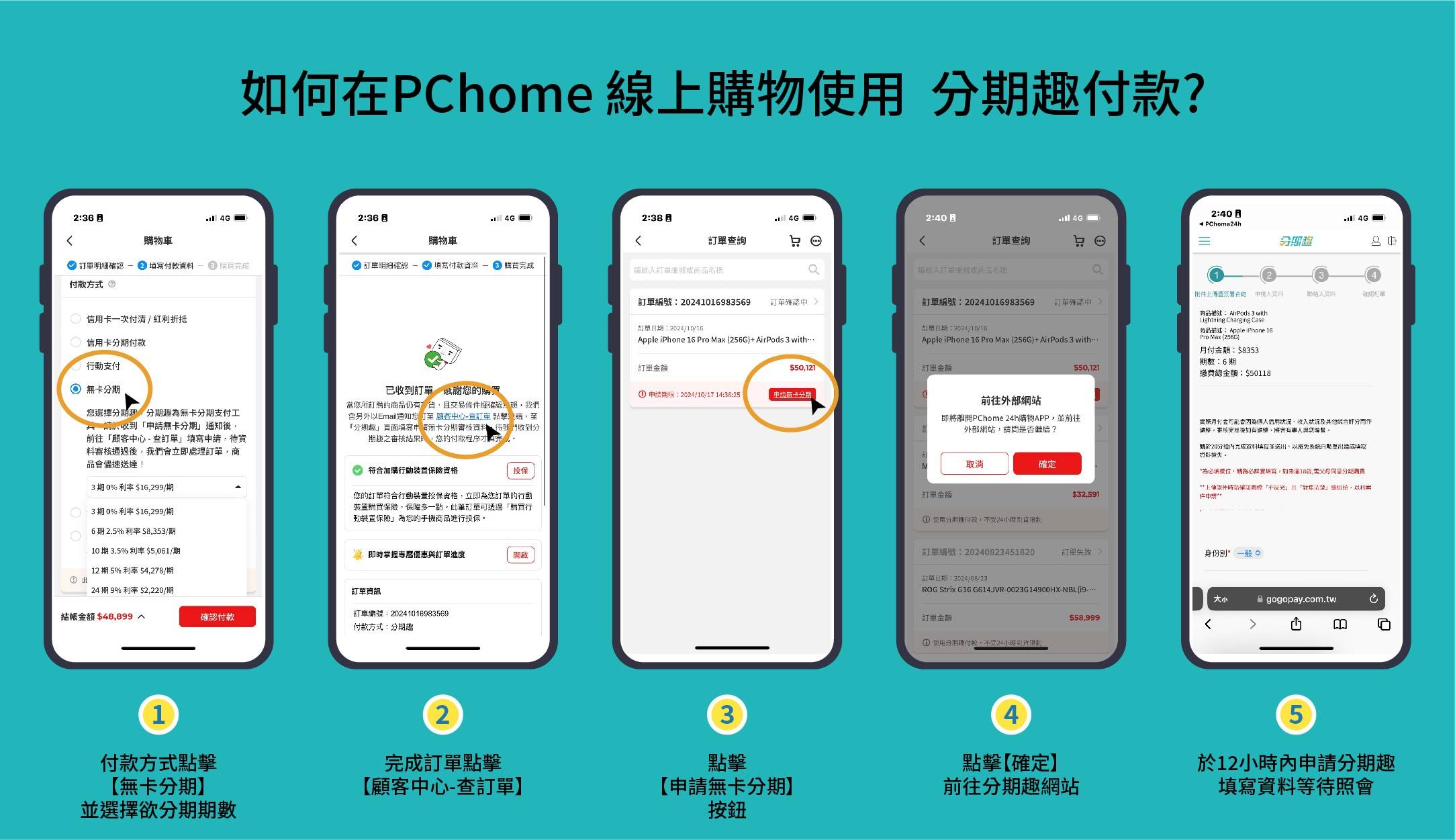 如何在Phome 線上物 款?26 236 2382:402:40 PChomeh購物車購物車詢查詢 明細:  明細  填寫付款資料  成請名稱請名稱付款方式 一次付清紅折抵信用付款行動支付 卡選擇分期趣為卡分期支付工請收到無卡分期通知前往心 -查填寫資料通過後立即處理商品儘速送達!3 期 0% 利率 29/期C:3期 0%利率 $16299/期6期 5%利率$8353/期10期35%利率$5061/期已收到謝您的當您所訂購的商品仍有交易條件經確認誤我們會另外以Email通知您至顧客心查訂單 ,至分期趣」頁面填寫 無卡分期審核資料,待我們收到分期趣之審核結果,您的付款程序完成符合加購行動保險投保您的訂單符合行動投保資格,立即為您訂單的行動裝置購買保險,保障多一點此訂單透過購買行動裝置保險」為您的手機商品進行投保2.掌握優惠訂單進度開啟12 期 5% 利率 $4,278/期24期 9% 利率 $2,2期訂單結帳$48,899確認付款訂單編號:202410169835691付款方式點擊無卡分期】並選擇欲分期期數付款方式:分期趣2完成訂單點擊【顧客中心-查訂單】 4分期 資料訂單編號:20241016983569訂單確認中訂單編號:20241016983569訂單確認中商品描述:AirPods 3 withLightning Charging Case.「訂單期:訂單日期:2024/10/16商品描述: Apple iPhone 16Pro Max 256GApple iPhone 16 Pro Max (256G AirPods 3 withApple iPhone 16 Pro Max (256G) AirPods 3 with付額:$8353期數:6期訂單$50,121訂單金額 申請期限:2024/10/1714:36:25申請無卡分期$50,121繳費總金額:$501183點擊【申請無卡分期】按鈕前往外部網站即將離開PChome 24h購物APP,並前往外部網站,請問是否繼續?M取消確定訂單金額$32,591① 分期付款,24小時實際月付金可能會信用狀況其他综合分作-審核完後,將會有與您20分內光成資料填寫並送出,以避免系統日填寫。為必填,填寫,如未滿18,分期購買*上確認「」且「」,以利申請*訂單編號:20240823451820身份*一般 (訂單日期:ROG Strix G16 G614JVR-0023G14900HX-NBL(9訂單金額① 使用分期付款,24小時。大小 gogopay.com.tw$58,999BG4點擊【確定】前往分期趣網站5於12小時內申請分期趣填寫資料等待照會