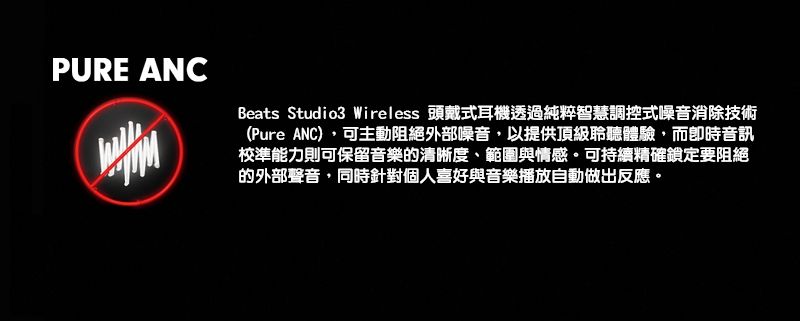 PURE ANCBeats Studio3 Wireless 頭戴式耳機透過純粹智慧調控式噪音消除技術(Pure ANC),可主動阻絕外部噪音,以提供頂級聆聽體驗,而時音訊校準能力則可保留音樂的清晰度範圍與情感。可持續精確鎖定要阻絕的外部聲音,同時針對個人喜好與音樂播放自動做出反應