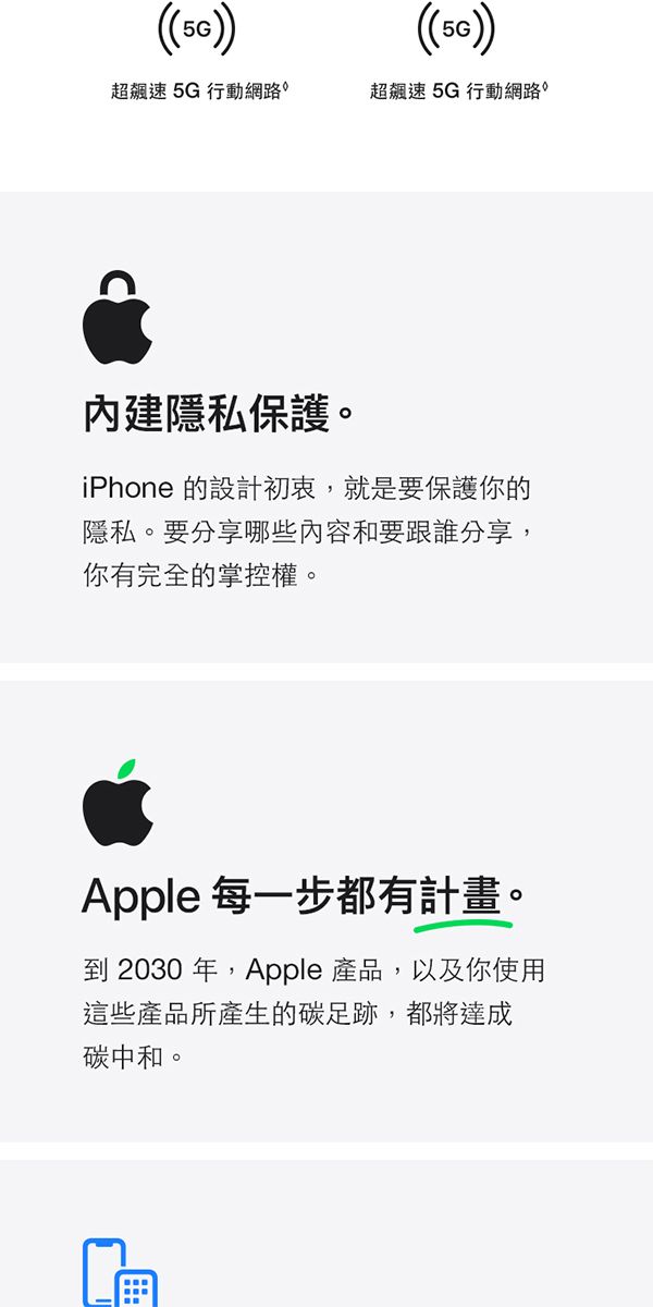 (()超飆速5G行動網路超飆速5G行動網路內建隱私保護。iPhone 的設計初衷,就是要保護你的隱私。要分享哪些內容和要跟誰分享,你有完全的掌控權。Apple 每一步都有計畫。到 2030 年,Apple 產品,以及你使用這些產品所產生的碳足跡,都將達成碳中和。