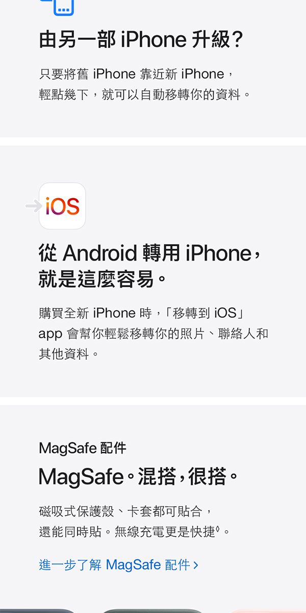 由另一部 iPhone 升級?只要將舊 iPhone 靠近新 iPhone,輕點幾下,就可以自動移轉你的資料。從Android轉用iPhone,就是這麼容易。購買全新 iPhone 時,「移轉到iOS」app 會幫你輕鬆移轉你的照片聯絡人和其他資料。MagSafe 配件MagSafe。混搭,很搭。磁吸式保護殼、卡套都可貼合,還能同時貼。無線充電更是快捷。進一步了解 MagSafe 配件