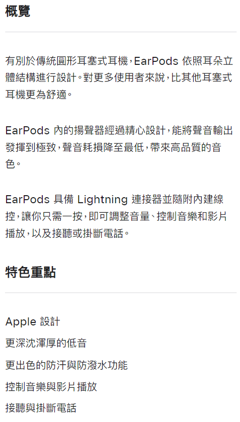 概覽有別於傳統圓形耳塞式耳機,EarPods 依照耳朵立體結構進行設計。對更多使用者來說,比其他耳塞式耳機更為舒適。EarPods 的揚聲器經過精心設計,能將聲音輸出發揮到極致,聲音耗損降至最低,帶來高品質的音色。EarPods 具備 Lightning 連接器並隨附內建線控,讓你只需一按,即可調整音量、控制音樂和影片播放,以及接聽或掛斷電話。特色重點Apple 設計更深沈渾厚的低音更出色的防汗與防潑水功能控制音樂與影片播放接聽與掛斷電話