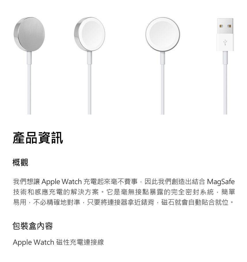 產品資訊概觀我們想讓 Apple Watch 充電起來毫不費事,因此我們創造出結合 MagSafe技術和感應充電的解決方案。它是毫無接點暴露的完全密封系統,簡單易用,不必精確地對準,只要將連接器拿近錶背,磁石就會自動貼合就位。包裝盒內容Apple Watch 磁性充電連接線