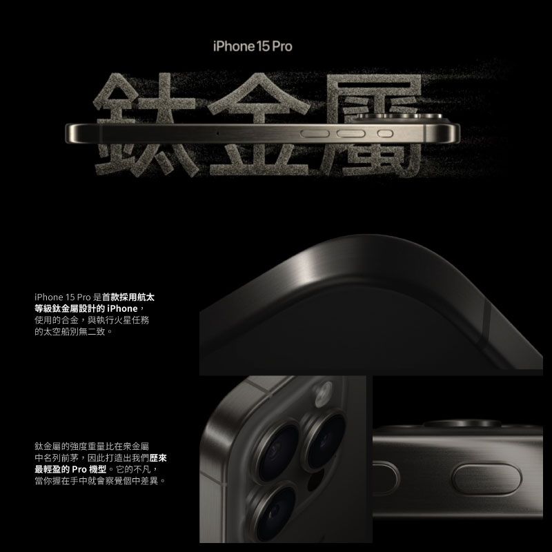 iPhone 15 Pro鈦iPhone 15 Pro是首款採用航太等級鈦金屬設計的iPhone使用的合金,與執行火星任務的太空船別無二致。鈦金屬的強度重量比在金屬中名列前茅,因此打造出我們歷來最輕盈的 Pro 機型。它的不凡,當你握在手中就會察覺個中差異。
