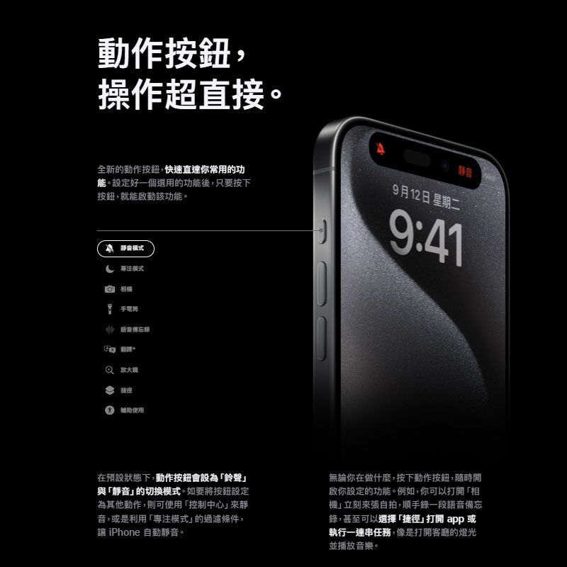 動作按鈕,操作超直接。全新的動作按鈕,快速直達你常用的功能。設定好一個選用的功能後,只要按下按鈕,就能啟動該功能。9月12日 星期二静音9:41 模式模式 相機 捷徑輔助使用在預設狀態下,動作按鈕會設為鈴聲與「靜音的切換模式。如要將按鈕設定為其他動作,則可使用「控制中心來靜音,或是利用「專注模式」的條件, iPhone 自動靜音。無論你在做什麼,按下動作按鈕,隨時開啟你設定的功能。例如,你可以打開「相機」立刻來張自拍,順手錄一段語音備忘錄,甚至可以選擇「捷徑」打開app或執行一連串任務,像是打開客廳的燈光並播放音樂。