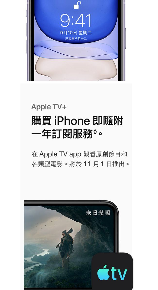 9:419月10日 星期二己亥年八月十二Apple TV+購買 iPhone 即隨附一年訂閱服務。在Apple TV app觀看原創節目和各類型電影。將於11月1日推出。末日光明