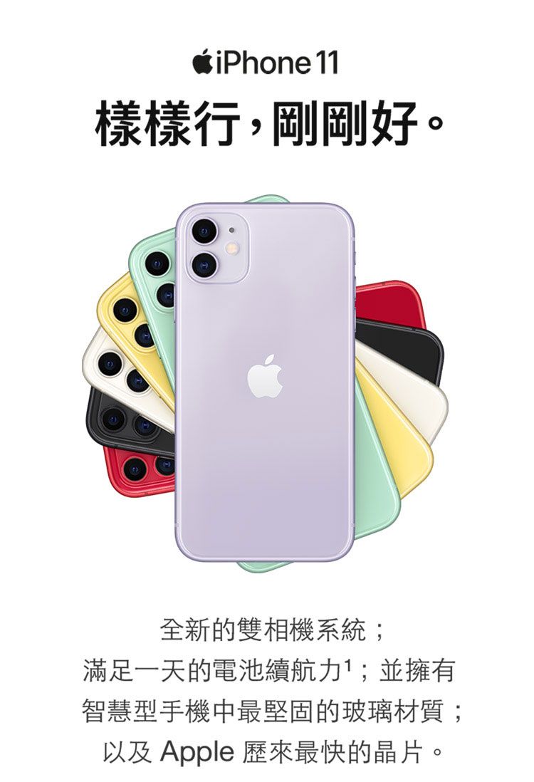 iPhone 11樣樣行,剛剛好。全新的雙相機系統;滿足一天的電池續航力;並擁有智慧型手機中最堅固的玻璃材質;以及Apple 歷來最快的晶片。