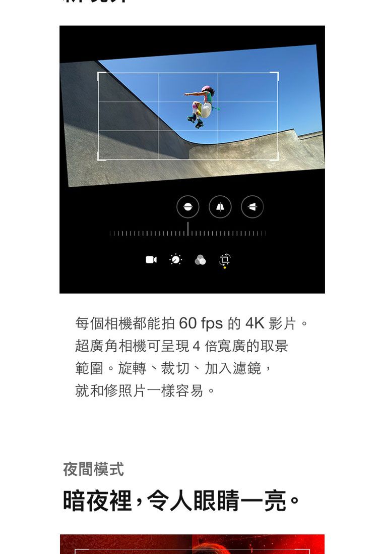 每個相機都能拍 60 fps 的4K 影片。超廣角相機可呈現4寬廣的取景範圍。旋轉、裁切、加入濾鏡,就和修照片一樣容易。夜間模式暗夜裡,令人眼睛一亮。