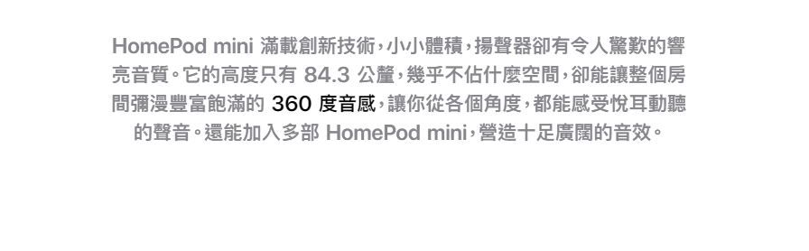 HomePod mini 滿載創新技術,小小體積,揚聲器卻有令人驚歎的響亮音質。它的高度只有 84.3 公釐,幾乎不佔什麼空間,卻能讓整個房間彌漫豐富飽滿的360度音感,讓你從各個角度,都能感受悅耳動聽的聲音。還能加入多部 HomePod mini,營造十足廣闊的音效。