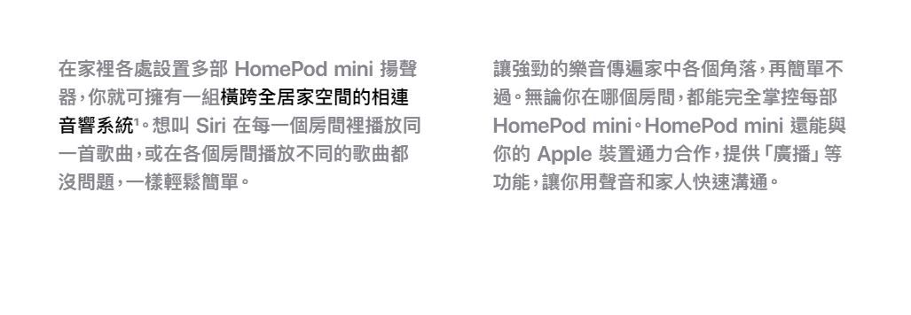 在家裡各處設置 HomePod mini 揚聲器,你就可擁有一組橫跨全居家空間的相連音響系統。想叫 Siri 在每一個房間裡播放同一首歌曲,或在各個房間播放不同的歌曲都沒問題,一樣輕鬆簡單。讓強勁的樂音傳遍家中各個角落,再簡單不過。無論你在哪個房間,都能完全掌控每部HomePod mini HomePod mini你的 Apple 裝置通力合作,提供「廣播」等功能,讓你用聲音和家人快速溝通。